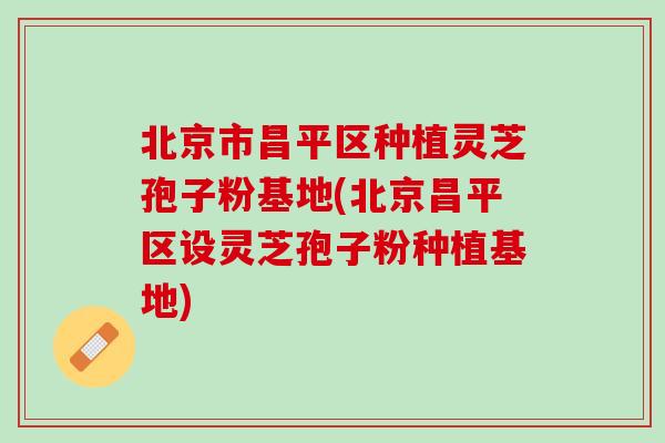 北京市昌平区种植灵芝孢子粉基地(北京昌平区设灵芝孢子粉种植基地)