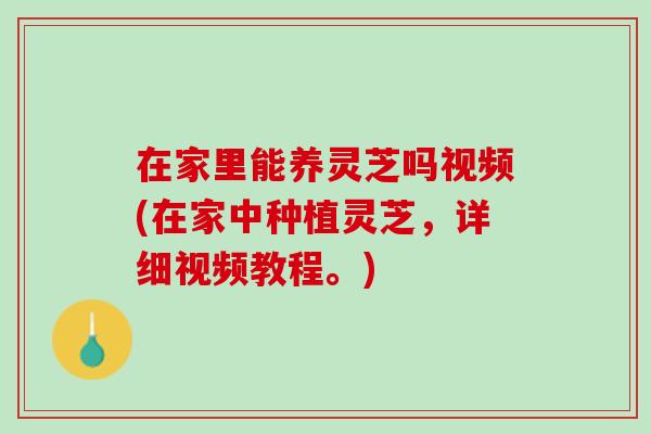 在家里能养灵芝吗视频(在家中种植灵芝，详细视频教程。)