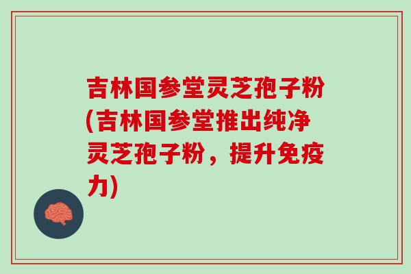 吉林国参堂灵芝孢子粉(吉林国参堂推出纯净灵芝孢子粉，提升免疫力)