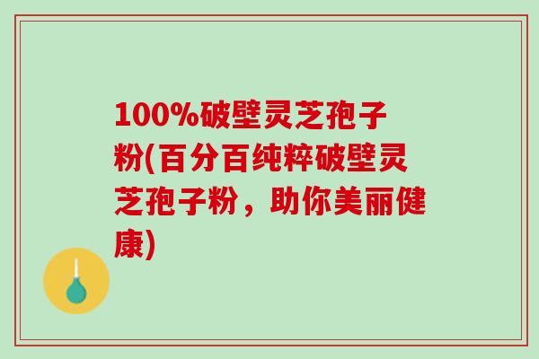 100%破壁灵芝孢子粉(百分百纯粹破壁灵芝孢子粉，助你美丽健康)