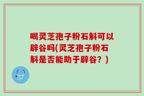 喝灵芝孢子粉石斛可以辟谷吗(灵芝孢子粉石斛是否能助于辟谷？)