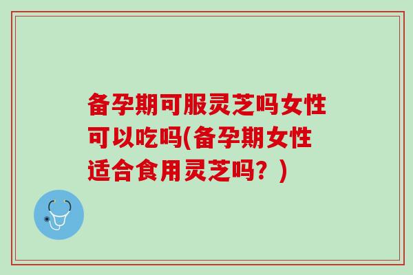 备孕期可服灵芝吗女性可以吃吗(备孕期女性适合食用灵芝吗？)