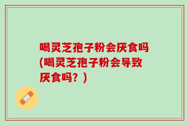 喝灵芝孢子粉会厌食吗(喝灵芝孢子粉会导致厌食吗？)