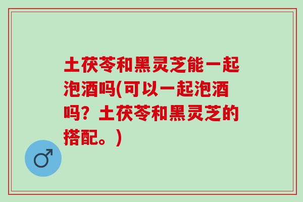 土茯苓和黑灵芝能一起泡酒吗(可以一起泡酒吗？土茯苓和黑灵芝的搭配。)