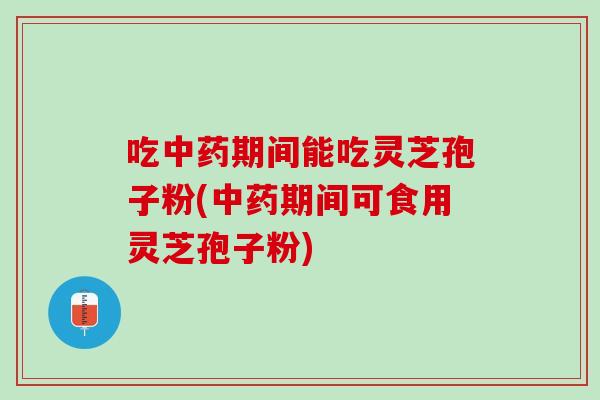 吃中药期间能吃灵芝孢子粉(中药期间可食用灵芝孢子粉)