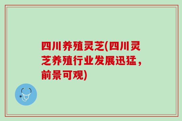 四川养殖灵芝(四川灵芝养殖行业发展迅猛，前景可观)
