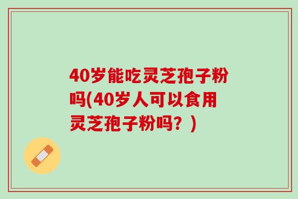 40岁能吃灵芝孢子粉吗(40岁人可以食用灵芝孢子粉吗？)