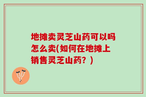 地摊卖灵芝山药可以吗怎么卖(如何在地摊上销售灵芝山药？)