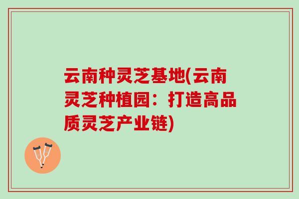 云南种灵芝基地(云南灵芝种植园：打造高品质灵芝产业链)