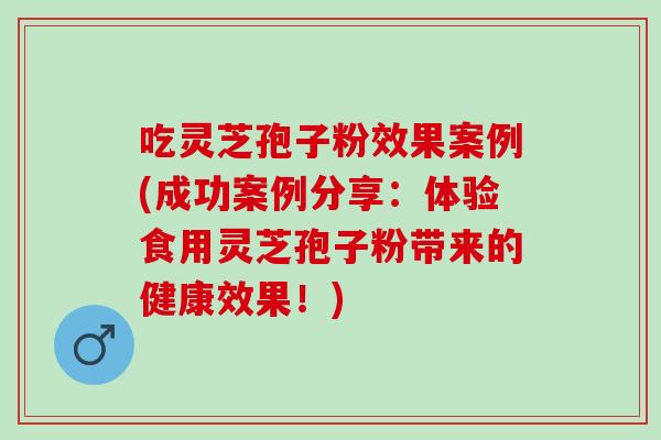 吃灵芝孢子粉效果案例(成功案例分享：体验食用灵芝孢子粉带来的健康效果！)