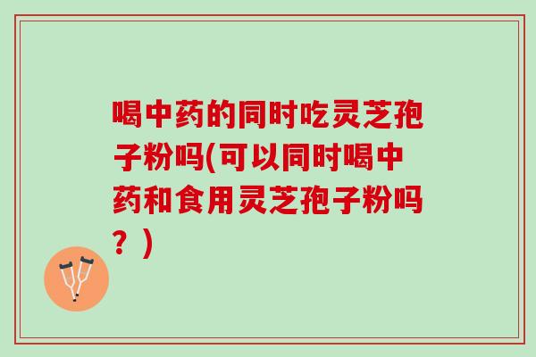喝中药的同时吃灵芝孢子粉吗(可以同时喝中药和食用灵芝孢子粉吗？)