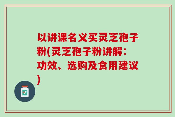 以讲课名义买灵芝孢子粉(灵芝孢子粉讲解:功效、选购及食用建议) 以讲课名义买灵芝孢子粉(灵芝孢子粉讲解:功效、选购及食用建议)