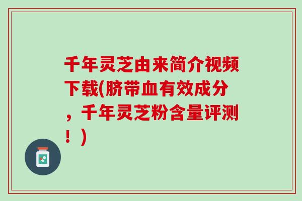 千年灵芝由来简介视频下载(脐带有效成分,千年灵芝粉含量评测!) 千年灵芝由来简介视频下载(脐带有效成分,千年灵芝粉含量评测!)