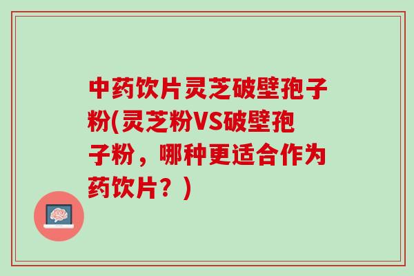 中药饮片灵芝破壁孢子粉(灵芝粉VS破壁孢子粉，哪种更适合作为药饮片？)