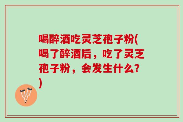 喝醉酒吃灵芝孢子粉(喝了醉酒后，吃了灵芝孢子粉，会发生什么？)