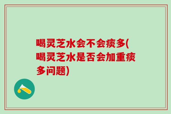 喝灵芝水会不会痰多(喝灵芝水是否会加重痰多问题)