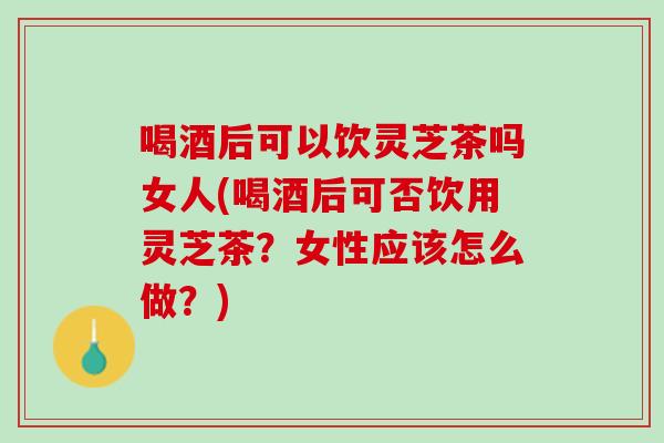喝酒后可以饮灵芝茶吗女人(喝酒后可否饮用灵芝茶？女性应该怎么做？)