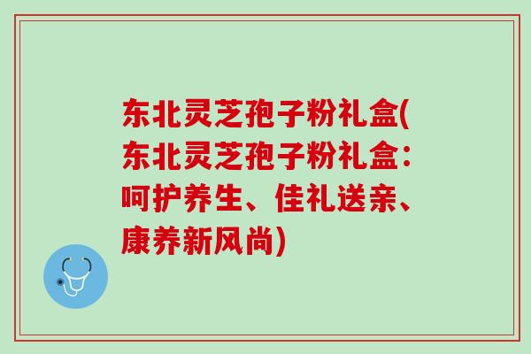 东北灵芝孢子粉礼盒(东北灵芝孢子粉礼盒：呵护养生、佳礼送亲、康养新风尚)