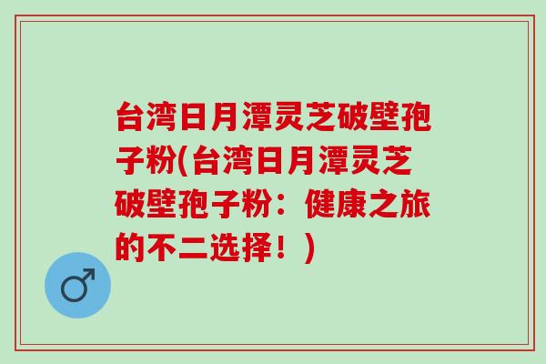 台湾日月潭灵芝破壁孢子粉(台湾日月潭灵芝破壁孢子粉:健康之旅的不二选择!) 台湾日月潭灵芝破壁孢子粉(台湾日月潭灵芝破壁孢子粉:健康之旅的不二选择!)