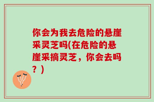 你会为我去危险的悬崖采灵芝吗(在危险的悬崖采摘灵芝，你会去吗？)
