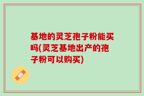 基地的灵芝孢子粉能买吗(灵芝基地出产的孢子粉可以购买)