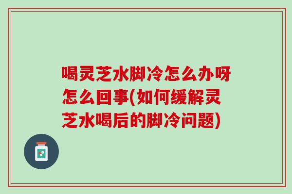 喝灵芝水脚冷怎么办呀怎么回事(如何缓解灵芝水喝后的脚冷问题)