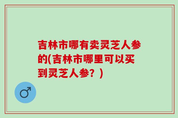 吉林市哪有卖灵芝人参的(吉林市哪里可以买到灵芝人参？)
