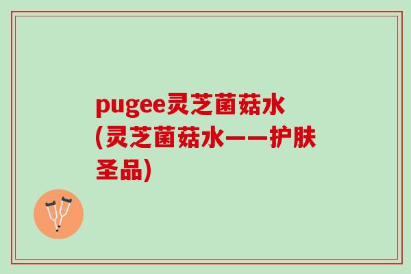 pugee灵芝菌菇水(灵芝菌菇水——护肤圣品)