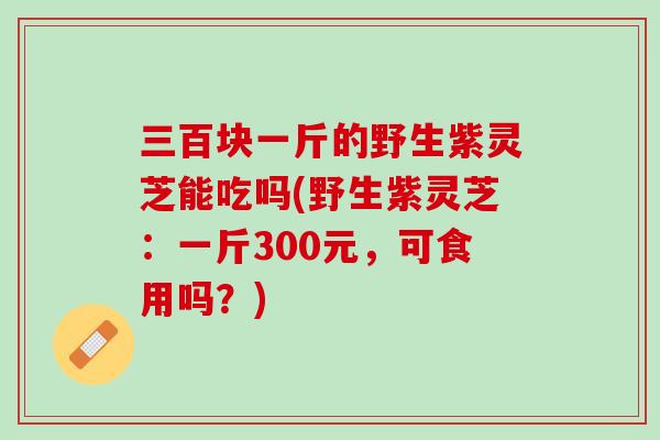 三百块一斤的野生紫灵芝能吃吗(野生紫灵芝:一斤300元,可食用吗?) 三百块一斤的野生紫灵芝能吃吗(野生紫灵芝:一斤300元,可食用吗?)