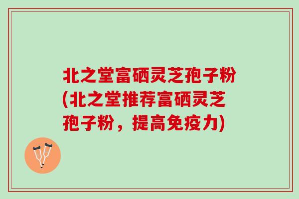 北之堂富硒灵芝孢子粉(北之堂推荐富硒灵芝孢子粉，提高免疫力)