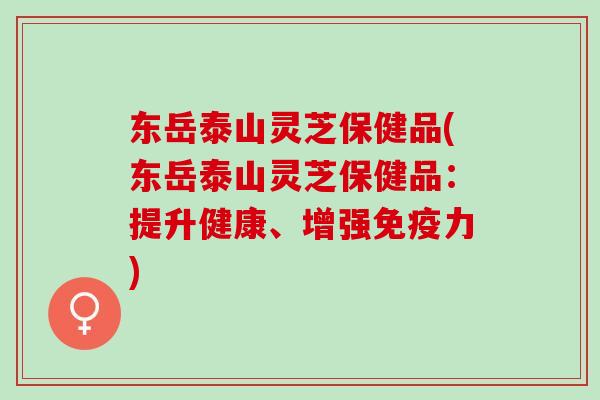 东岳泰山灵芝保健品(东岳泰山灵芝保健品：提升健康、增强免疫力)