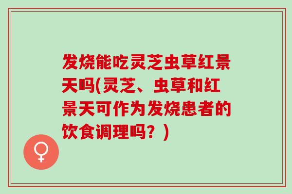 发烧能吃灵芝虫草红景天吗(灵芝、虫草和红景天可作为发烧患者的饮食调理吗？)