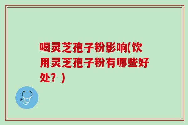 喝灵芝孢子粉影响(饮用灵芝孢子粉有哪些好处？)