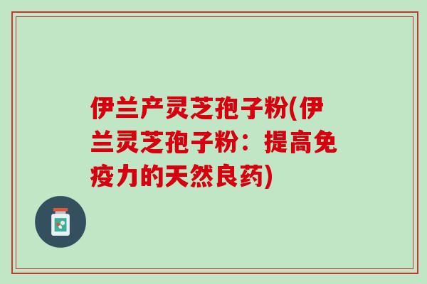 伊兰产灵芝孢子粉(伊兰灵芝孢子粉：提高免疫力的天然良药)
