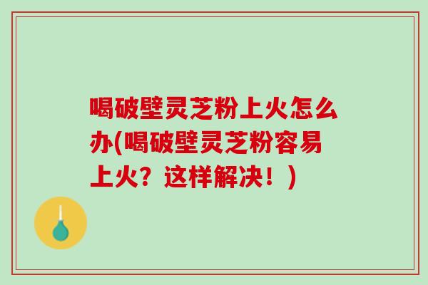 喝破壁灵芝粉上火怎么办(喝破壁灵芝粉容易上火？这样解决！)