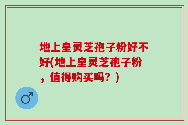 地上皇灵芝孢子粉好不好(地上皇灵芝孢子粉，值得购买吗？)