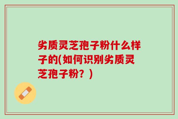 劣质灵芝孢子粉什么样子的(如何识别劣质灵芝孢子粉？)
