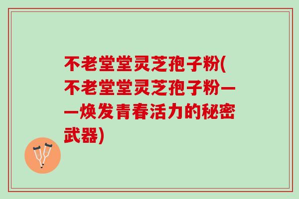 不老堂堂灵芝孢子粉(不老堂堂灵芝孢子粉——焕发青春活力的秘密武器)