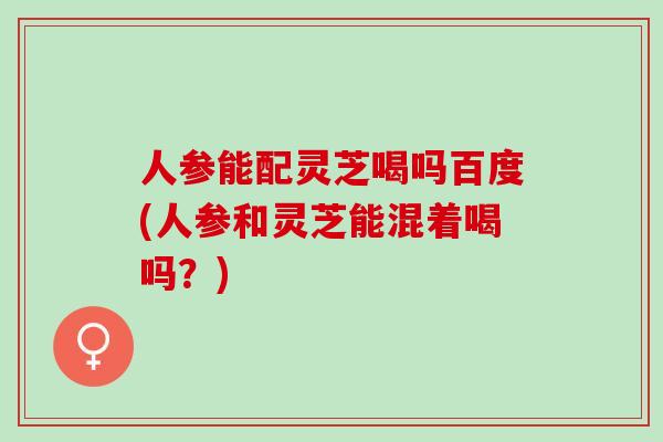 人参能配灵芝喝吗百度(人参和灵芝能混着喝吗？)