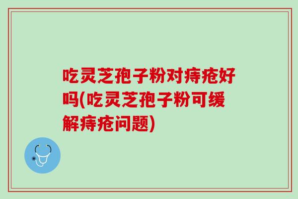 吃灵芝孢子粉对痔疮好吗(吃灵芝孢子粉可缓解痔疮问题) 吃灵芝孢子粉对痔疮好吗(吃灵芝孢子粉可缓解痔疮问题)
