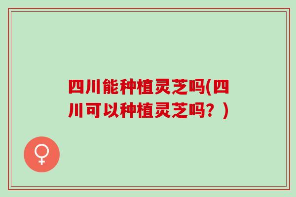 四川能种植灵芝吗(四川可以种植灵芝吗？)