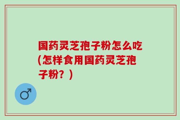 国药灵芝孢子粉怎么吃(怎样食用国药灵芝孢子粉?) 国药灵芝孢子粉怎么吃(怎样食用国药灵芝孢子粉?)