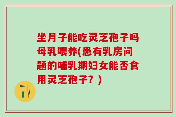 坐月子能吃灵芝孢子吗母乳喂养(患有乳房问题的哺乳期妇女能否食用灵芝孢子？)