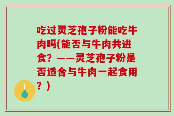 吃过灵芝孢子粉能吃牛肉吗(能否与牛肉共进食?——灵芝孢子粉是否适合与牛肉一起食用?) 吃过灵芝孢子粉能吃牛肉吗(能否与牛肉共进食?——灵芝孢子粉是否适合与牛肉一起食用?)