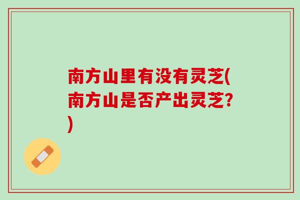 南方山里有没有灵芝(南方山是否产出灵芝？)