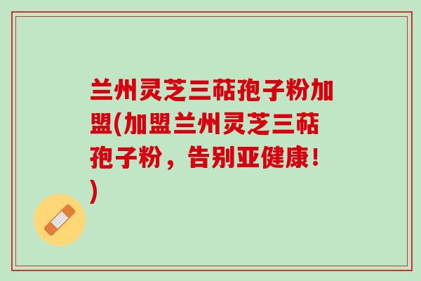 兰州灵芝三萜孢子粉加盟(加盟兰州灵芝三萜孢子粉，告别！)