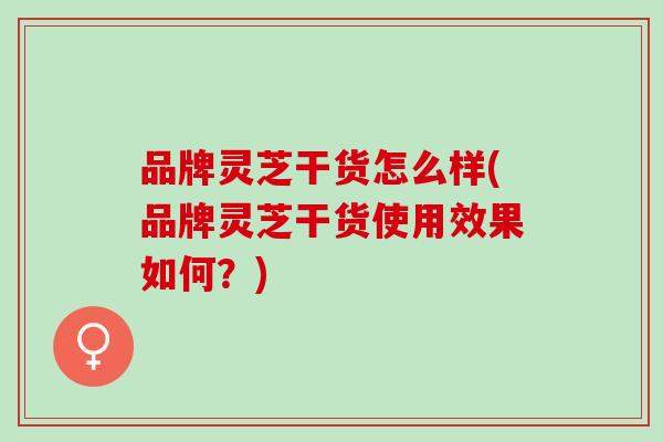 品牌灵芝干货怎么样(品牌灵芝干货使用效果如何?) 品牌灵芝干货怎么样(品牌灵芝干货使用效果如何?)