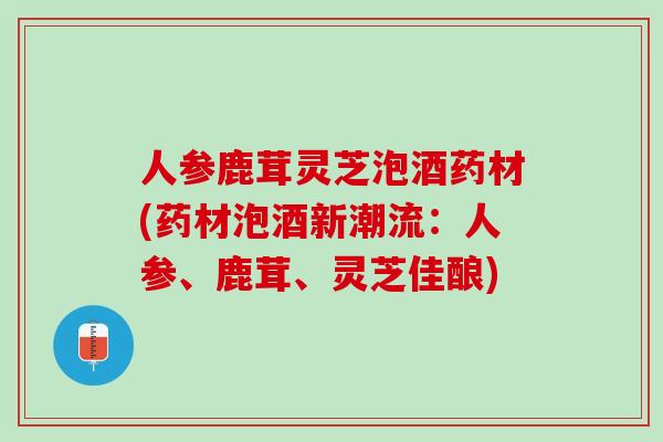 人参鹿茸灵芝泡酒药材(药材泡酒新潮流：人参、鹿茸、灵芝佳酿)