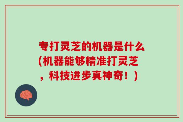 专打灵芝的机器是什么(机器能够精准打灵芝，科技进步真神奇！)