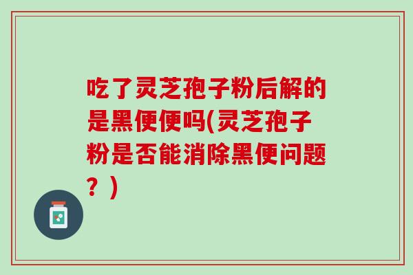 吃了灵芝孢子粉后解的是黑便便吗(灵芝孢子粉是否能消除黑便问题？)